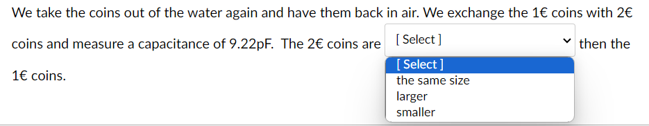 We take the coins out of the water again and have them back in air. We exchange the 1€ coins with 2€
coins and measure a capacitance of 9.22pF. The 2€ coins are [Select]
1€ coins.
[Select]
the same size
larger
smaller
then the