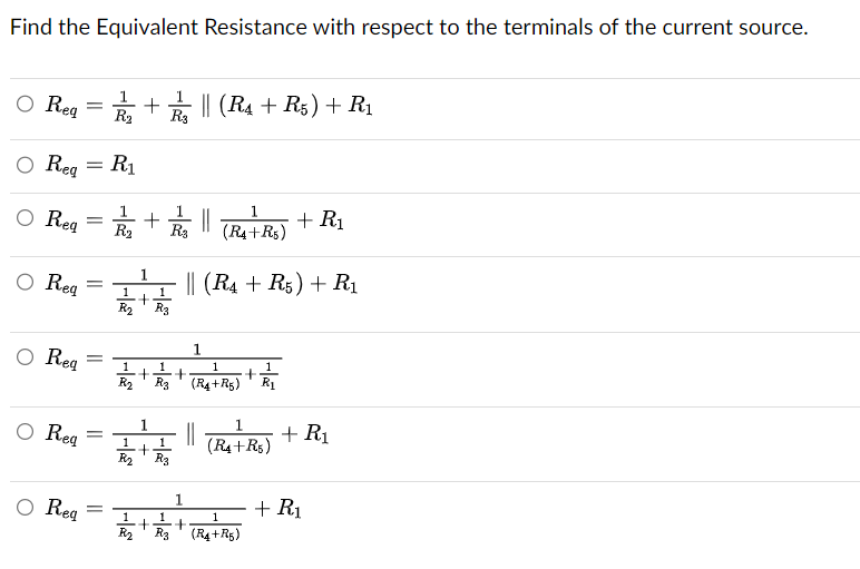 Find the Equivalent Resistance with respect to the terminals of the current source.
O Reg
O Req = R₁
O Req =
O Req
O Req
O Req
= + || (R4 + R5) + R₁
R3
O Req
=
=
=
=
1/2+
R₂
·+||
1
1 1
+
R₂ R3
+
1
1
1
+
R₂ R3
1
1
1
1
+
R₂ R3 (R4+R5) R₁
|| (R4 + R5) + R₁
1
+
1
(R4+R5)
||
1
(R4+R5)
+ R₁
1
1
1
+ +
R₂ R3 (R4+R5)
+ R₁
+ R₁