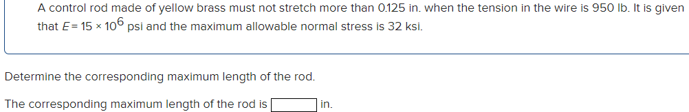 A control rod made of yellow brass must not stretch more than 0.125 in. when the tension in the wire is 950 lb. It is given
that E=15 × 106 psi and the maximum allowable normal stress is 32 ksi.
Determine the corresponding maximum length of the rod.
The corresponding maximum length of the rod is
in.
