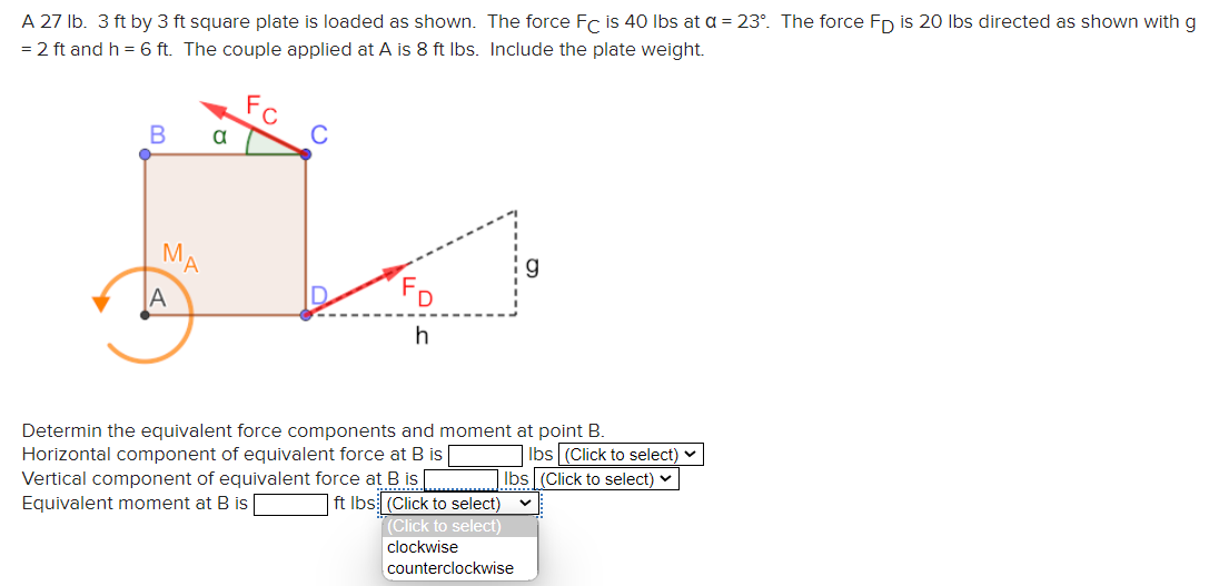 A 27 lb. 3 ft by 3 ft square plate is loaded as shown. The force FC is 40 lbs at a = 23°. The force Fp is 20 lbs directed as shown with g
= 2 ft and h = 6 ft. The couple applied at A is 8 ft lbs. Include the plate weight.
C
B a
J
MA
FD
A
h
Determin the equivalent force components and moment at point B.
Horizontal component of equivalent force at B is
Vertical component of equivalent force at B is
Equivalent moment at B is
lbs (Click to select)
lbs (Click to select) ✓
ft lbs (Click to select)
(Click to select)
clockwise
counterclockwise