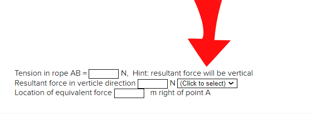 Tension in rope AB =[
Resultant force in verticle direction
Location of equivalent force
|N, Hint: resultant force will be vertical
N (Click to select)
m right of point A