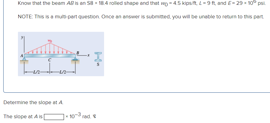 Know that the beam AB is an S8 × 18.4 rolled shape and that wo = 4.5 kips/ft, L = 9 ft, and E = 29 × 10° psi.
NOTE: This is a multi-part question. Once an answer is submitted, you will be unable to return to this part.
WO
C
IS
풍
-L/2-
Determine the slope at A.
The slope at A is |
× 10-³ rad.