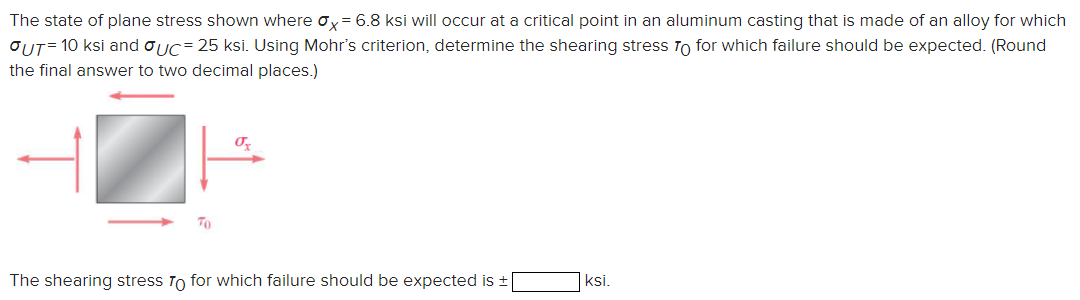 The state of plane stress shown where x = 6.8 ksi will occur at a critical point in an aluminum casting that is made of an alloy for which
OUT=10 ksi and σUC= 25 ksi. Using Mohr's criterion, determine the shearing stress To for which failure should be expected. (Round
the final answer to two decimal places.)
The shearing stress To for which failure should be expected is ±[
ksi.