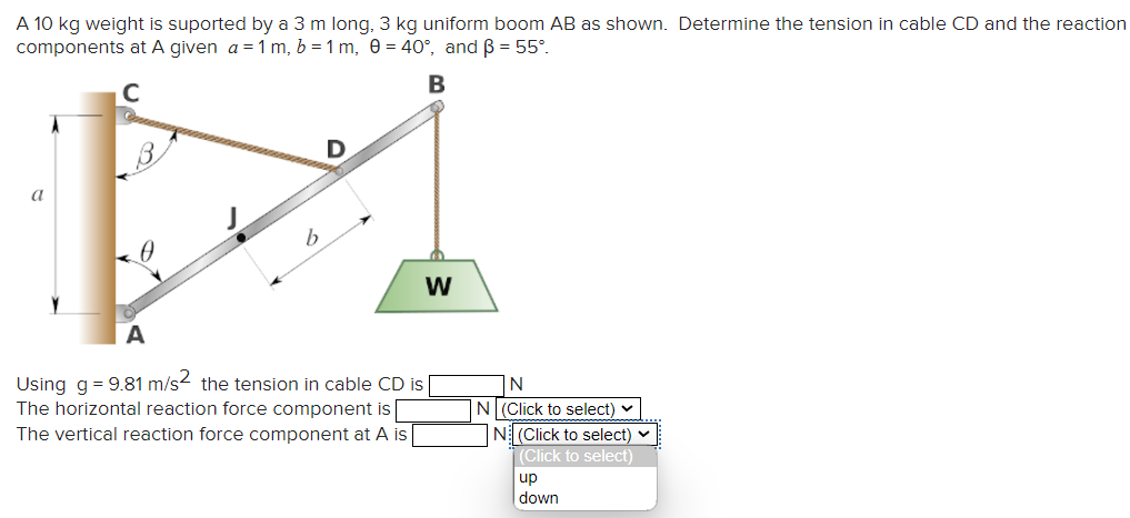A 10 kg weight is suported by a 3 m long, 3 kg uniform boom AB as shown. Determine the tension in cable CD and the reaction
components at A given a = 1 m, b=1 m, 0 = 40°, and ß = 55°.
B
C
a
D
A
Using g = 9.81 m/s2 the tension in cable CD is
The horizontal reaction force component is
The vertical reaction force component at A is
W
N
N| (Click to select) ✓
N (Click to select)
(Click to select)
up
down