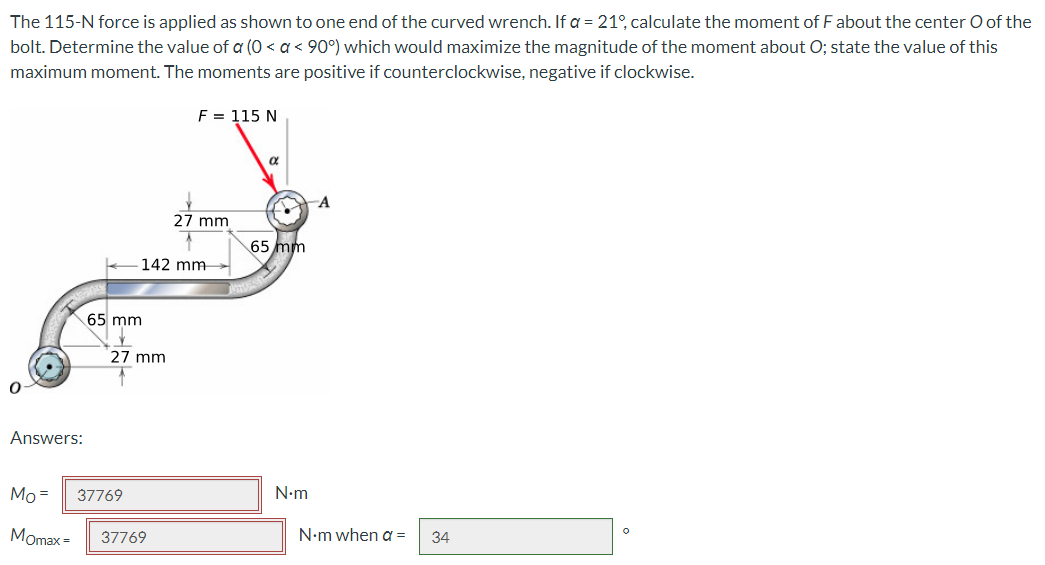 The 115-N force is applied as shown to one end of the curved wrench. If a = 21°, calculate the moment of F about the center O of the
bolt. Determine the value of a (0 < a < 90°) which would maximize the magnitude of the moment about O; state the value of this
maximum moment. The moments are positive if counterclockwise, negative if clockwise.
0
Answers:
65 mm
27 mm
Mo= 37769
Momax=
F = 115 N
142 mm
37769
27 mm
a
1
65 mm
N•m
A
N•m when a =
34
O
