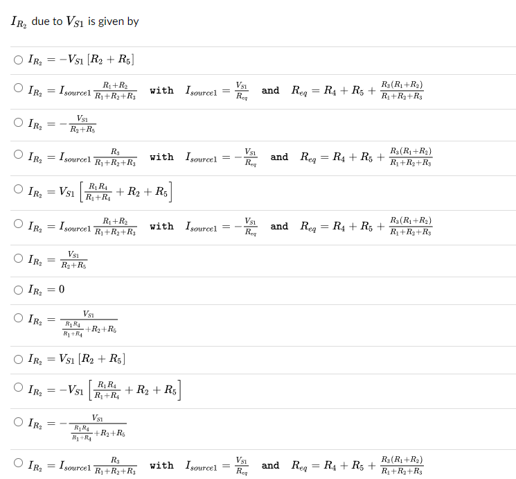 IR₂ due to VS1 is given by
IR₂
IR₂
○ IR₂
IR₂
○ IR₂
=
-
-VS1 [R2 + R5]
=
I sourcel
R₁+R₂
R₁+R₂+R3
Vsi
R3(R₁+R2)
with Isourcel =
=
Req
and Req R4 + R5 +
R₁+R₂+Rs
○ IR₂
IR₂
= -
IR₂
=
○ IR₂
Vsi
R₂+R5
I sourcel
R3
R₁+R₂+R3
Vsi
R₁(R₁+R₂)
with Isourcel
=
-
=
and Reg R4 + R5 +
Req
R₁+R₁₂+R3
VS1
R₁R4
R₁+R₁
+ R₂ + R5
-R5]
= Isourcel
R₁+R₂
R₁+R₂+R3
VS1
with I sourcel =
-
=
and Reg R₁ + R5 +
Req
Ra (R₁+R₂)
R₁+R₂+R3
=
IR₂
=
IR₂
○ IR₂
=
Vsi
R₂+Rs
= = 0
○ IR₂
=
=
=
=
=
R₁RA
R₁+R4
Vsi
+R₂+R
VS1 [R2 + R5]
-
VS1
R₁R4
R₁+R4
R₁R4
R₁+R₁
Vsi
+R₂+R5
+ R₂+ R5]
Isourcel
R3
R₁+R₂+R3
Vsi
with I sourcel
and Req R4 + R5
=
Req
R₁(R₁+R2)
R₁+R₂+R3