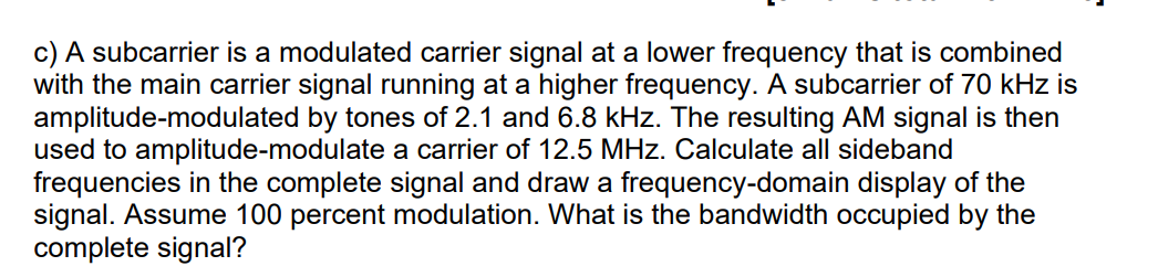 c) A subcarrier is a modulated carrier signal at a lower frequency that is combined
with the main carrier signal running at a higher frequency. A subcarrier of 70 kHz is
amplitude-modulated by tones of 2.1 and 6.8 kHz. The resulting AM signal is then
used to amplitude-modulate a carrier of 12.5 MHz. Calculate all sideband
frequencies in the complete signal and draw a frequency-domain display of the
signal. Assume 100 percent modulation. What is the bandwidth occupied by the
complete signal?