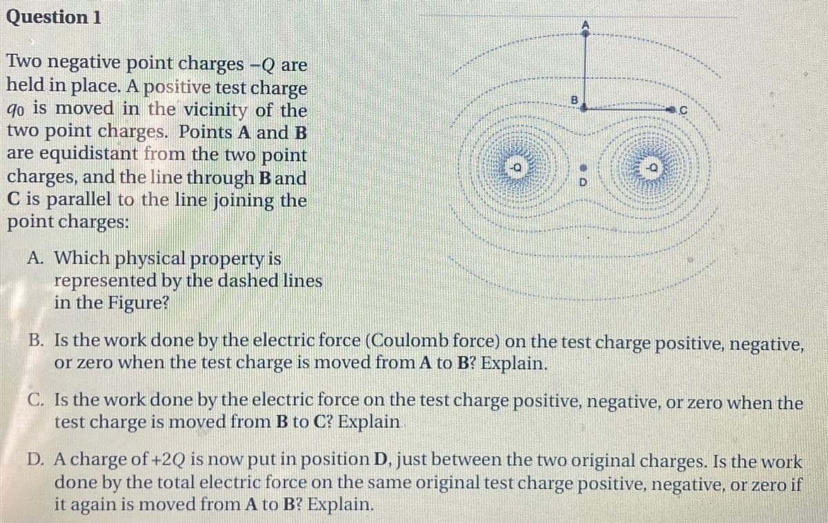 Question 1
Two negative point charges -Q are
held in place. A positive test charge
qo is moved in the vicinity of the
two point charges. Points A and B
are equidistant from the two point
charges, and the line through B and
C is parallel to the line joining the
point charges:
A. Which physical property is
represented by the dashed lines
in the Figure?
C
B. Is the work done by the electric force (Coulomb force) on the test charge positive, negative,
or zero when the test charge is moved from A to B? Explain.
C. Is the work done by the electric force on the test charge positive, negative, or zero when the
test charge is moved from B to C? Explain
D. A charge of +2Q is now put in position D, just between the two original charges. Is the work
done by the total electric force on the same original test charge positive, negative, or zero if
it again is moved from A to B? Explain.