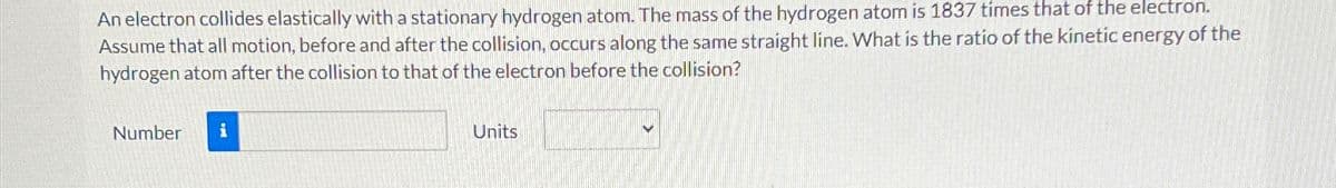An electron collides elastically with a stationary hydrogen atom. The mass of the hydrogen atom is 1837 times that of the electron.
Assume that all motion, before and after the collision, occurs along the same straight line. What is the ratio of the kinetic energy of the
hydrogen atom after the collision to that of the electron before the collision?
Number i
Units