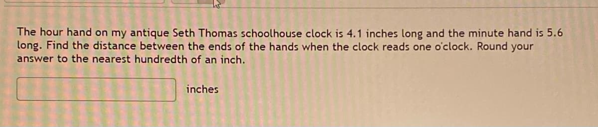 The hour hand on my antique Seth Thomas schoolhouse clock is 4.1 inches long and the minute hand is 5.6
long. Find the distance between the ends of the hands when the clock reads one o'clock. Round your
answer to the nearest hundredth of an inch.
inches
