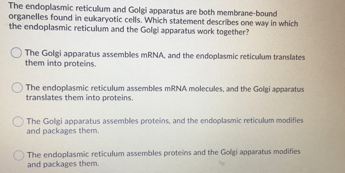 The endoplasmic reticulum and Golgi apparatus are both membrane-bound
organelles found in eukaryotic cells. Which statement describes one way in which
the endoplasmic reticulum and the Golgi apparatus work together?
The Golgi apparatus assembles mRNA, and the endoplasmic reticulum translates
them into proteins.
The endoplasmic reticulum assembles mRNA molecules, and the Golgi apparatus
translates them into proteins.
The Golgi apparatus assembles proteins, and the endoplasmic reticulum modifies
and packages them.
The endoplasmic reticulum assembles proteins and the Golgi apparatus modifies
and packages them.
