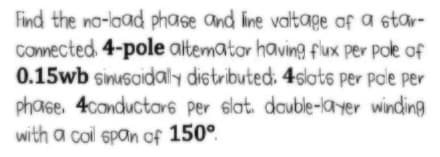 Find the no-laad phase and line valtage of a star-
Comected. 4-pole altemator having fux per pole of
0.15wb sinuscidaly distributed: 4slots per pole per
phase, 4conductor6 per slat. double-layer winding
with a coil span of 150°.
