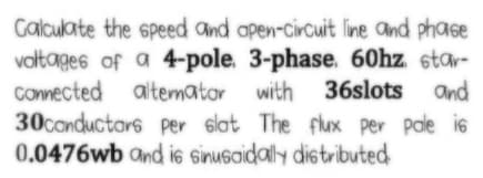 Calculate the speed and apen-circuit line and phase
voltages of a 4-pole. 3-phase. 60hz star-
Comected
30conductars per slat The flux per pale is
0.0476wb and is sinusaidaly distributed
altemator with 36slots and
