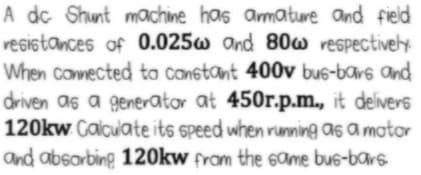 A dc Shunt machine has amature and field
resistances of 0.025w and 80w respectively
When conmected to constant 400v bus-bars and
driven as a generator at 450r.p.m., it delivers
120kw Calculate its speed when running as a mator
and absorbing 120kw fram the 6ame bus-bars
