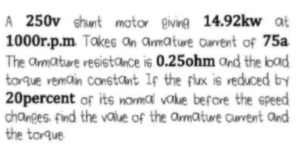 A 250v shunt motor giving 14.92kw at
1000r.p.m Takes an armature aurvrent of 75a
The armature resistance is 0.25ohm Ond the load
torque remain constant If the flux is veduced by
20percent of its nomal value before the speed
changes. find the value of the amature Curvent and
the tarque
