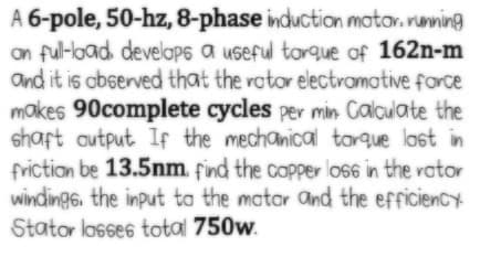 A 6-pole, 50-hz, 8-phase induction mator. running
on ful-load. develaPs a useful torque of 162n-m
and it is observed that the rotor electramotive force
makes 90complete cycles per min Calculate the
shaft output If the mechanical torque lost in
friction be 13.5nm. find the copper los6 in the rator
windings, the input ta the matar and the efficiency
Stator losses total 750w.
