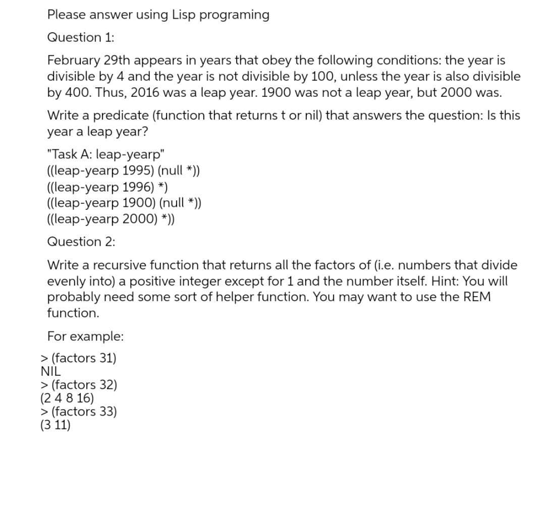 Please answer using Lisp programing
Question 1:
February 29th appears in years that obey the following conditions: the year is
divisible by 4 and the year is not divisible by 100, unless the year is also divisible
by 400. Thus, 2016 was a leap year. 1900 was not a leap year, but 2000 was.
Write a predicate (function that returns t or nil) that answers the question: Is this
year a leap year?
"Task A: leap-yearp"
((leap-yearp 1995) (null *))
((leap-yearp 1996) *)
((leap-yearp 1900) (null *))
((leap-yearp 2000) *))
Question 2:
Write a recursive function that returns all the factors of (i.e. numbers that divide
evenly into) a positive integer except for 1 and the number itself. Hint: You will
probably need some sort of helper function. You may want to use the REM
function.
For example:
> (factors 31)
NIL
> (factors 32)
(2 4 8 16)
> (factors 33)
(3 11)
