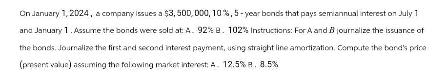 On January 1, 2024, a company issues a $3, 500, 000, 10%, 5-year bonds that pays semiannual interest on July 1
and January 1. Assume the bonds were sold at: A. 92% B. 102% Instructions: For A and B journalize the issuance of
the bonds. Journalize the first and second interest payment, using straight line amortization. Compute the bond's price
(present value) assuming the following market interest: A. 12.5% B. 8.5%