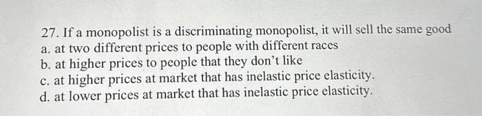27. If a monopolist is a discriminating monopolist, it will sell the same good
a. at two different prices to people with different races
b. at higher prices to people that they don't like
c. at higher prices at market that has inelastic price elasticity.
d. at lower prices at market that has inelastic price elasticity.