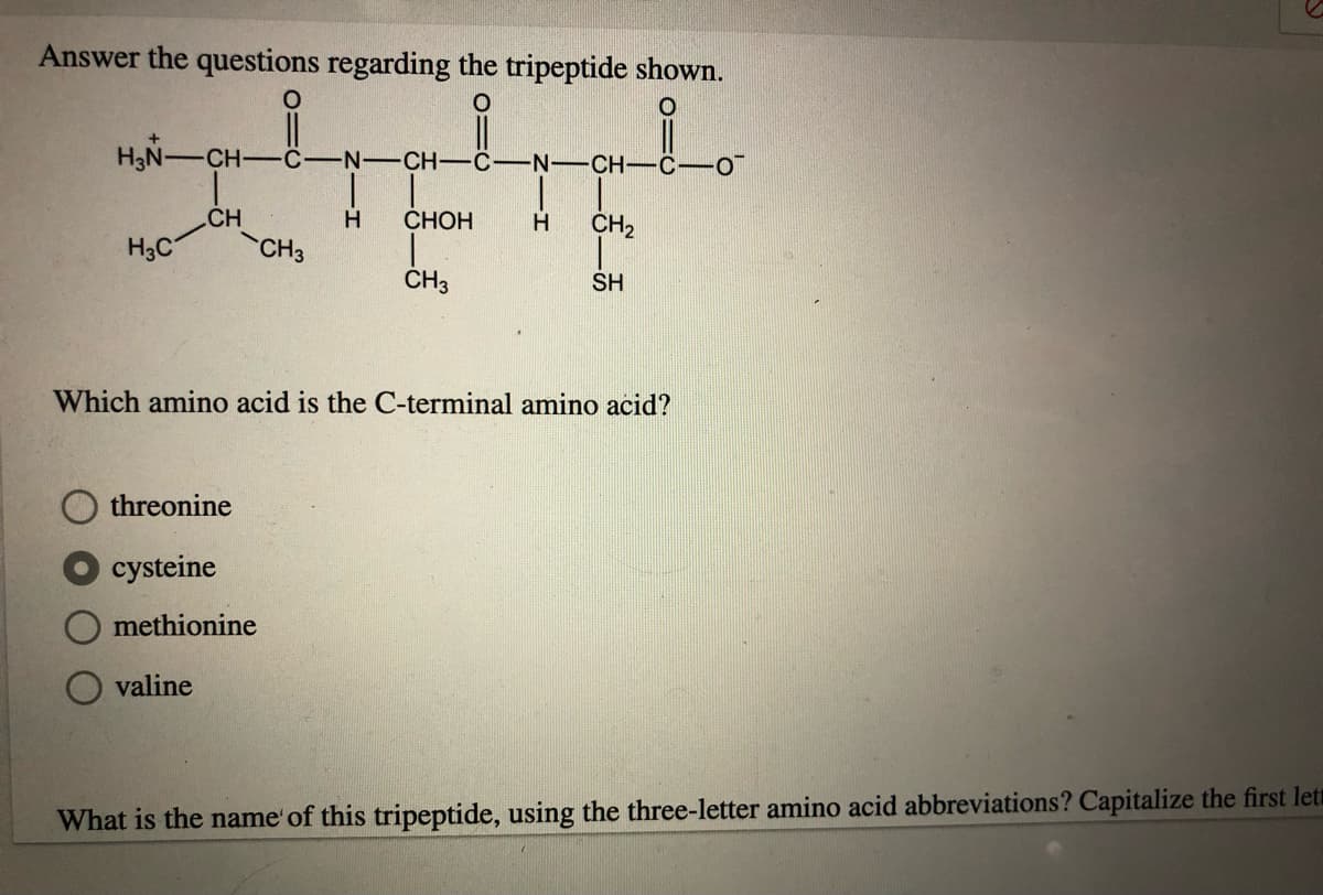 Answer the questions regarding the tripeptide shown.
H3N-CH-
-C
N-CH-C-N-CH-C-O
|
CH
СНОН
H
CH2
H3C
CH3
CH3
SH
Which amino acid is the C-terminal amino acid?
threonine
cysteine
methionine
valine
What is the name'of this tripeptide, using the three-letter amino acid abbreviations? Capitalize the first let

