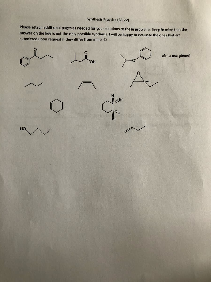 Synthesis Practice (63-72)
Please attach additional pages as needed for your solutions to these problems. Keep in mind that the
answer on the key is not the only possible synthesis. I will be happy to evaluate the ones that are
submitted upon request if they differ from mine. O
ok to use phenol
HO
ןוויי
Br
HO
