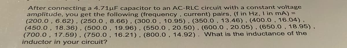 After connecting a 4.71µF capacitor to an AC-RLC circuit with a constant voltage
amplitude, you get the following (frequency , current) pairs, (f in Hz, I in mA) =
(200.0 , 6.62) , (250.0, 8.66), (300.0 , 10.95) , (350.0 , 13.46) , (400.0 , 16.04),
(450.0 , 18.36), (500.0, 19.96), (550.0 , 20.50), (600.0 , 20.05) , (650.0 , 18.95),
(700.0 , 17.59) , (750.0 , 16.21), (800.0 , 14.92). What is the inductance of the
inductor in your circuit?
