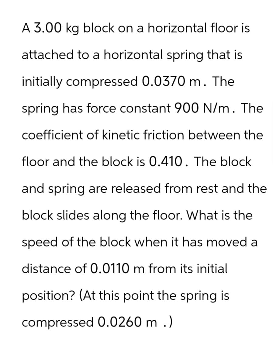 A 3.00 kg block on a horizontal floor is
attached to a horizontal spring that is
initially compressed 0.0370 m. The
spring has force constant 900 N/m. The
coefficient of kinetic friction between the
floor and the block is 0.410. The block
and spring are released from rest and the
block slides along the floor. What is the
speed of the block when it has moved a
distance of 0.0110 m from its initial
position? (At this point the spring is
compressed 0.0260 m.)