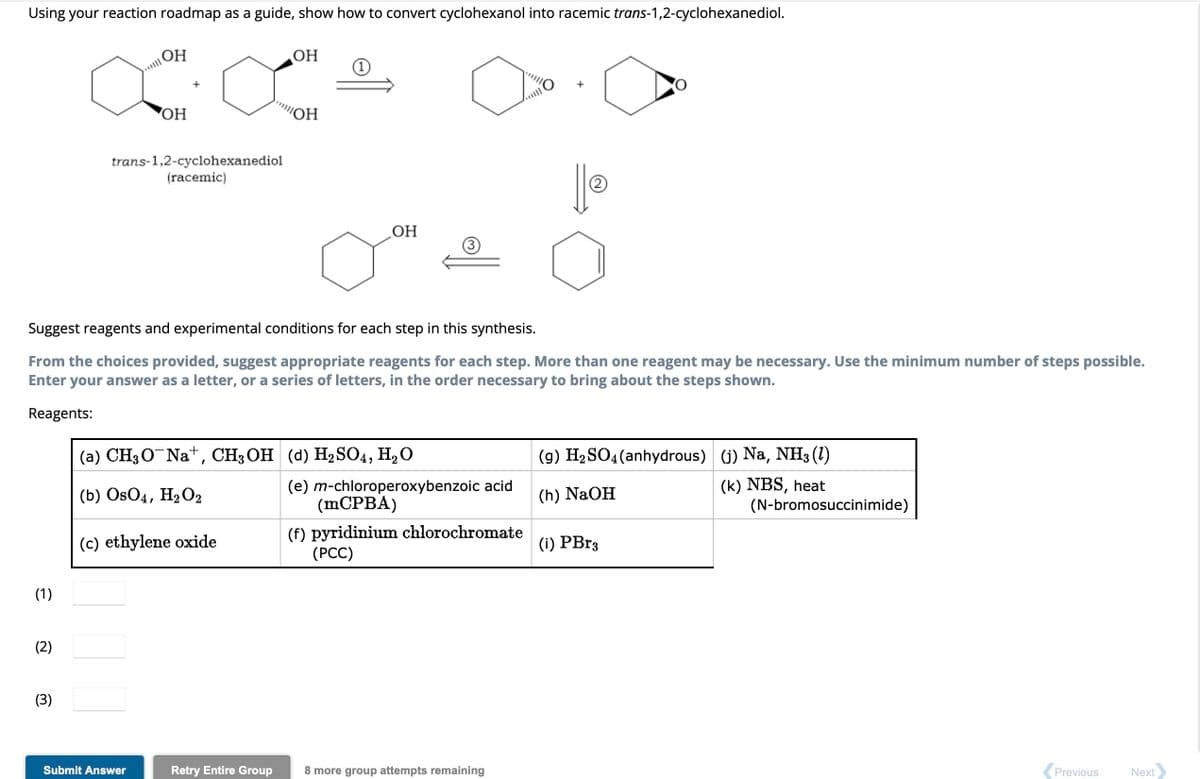Using your reaction roadmap as a guide, show how to convert cyclohexanol into racemic trans-1,2-cyclohexanediol.
(1)
(3)
OH
OH
trans-1,2-cyclohexanediol
(racemic)
Submit Answer
(c) ethylene oxide
OH
Suggest reagents and experimental conditions for each step in this synthesis.
From the choices provided, suggest appropriate reagents for each step. More than one reagent may be necessary. Use the minimum number of steps possible.
Enter your answer as a letter, or a series of letters, in the order necessary to bring about the steps shown.
Reagents:
"OH
(a) CH₂O¯Na+, CH3OH (d) H₂SO4, H₂O
(b) OsO4, H₂O2
Retry Entire Group
OH
(e) m-chloroperoxybenzoic acid
(mCPBA)
(f) pyridinium chlorochromate
(PCC)
+
8 more group attempts remaining
(2)
(g) H₂SO4 (anhydrous) (j) Na, NH3 (1)
(h) NaOH
(k) NBS, heat
(i) PBr3
(N-bromosuccinimide)
Previous
Next