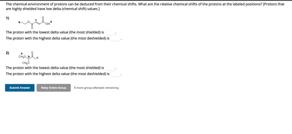 The chemical environment of protons can be deduced from their chemical shifts. What are the relative chemical shifts of the protons at the labeled positions? [Protons that
are highly shielded have low delta (chemical shift) values.]
1)
agilar
The proton with the lowest delta value (the most shielded) is
The proton with the highest delta value (the most deshielded) is
2)
a
CH₂O bic
C
OH
Submit Answer
а
CH₂O
The proton with the lowest delta value (the most shielded) is
The proton with the highest delta value (the most deshielded) is
Retry Entire Group 9 more group attempts remaining