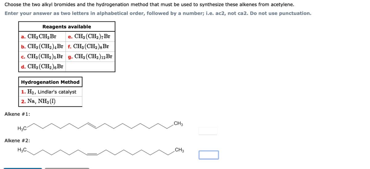Choose the two alkyl bromides and the hydrogenation method that must be used to synthesize these alkenes from acetylene.
Enter your answer as two letters in alphabetical order, followed by a number; i.e. ac2, not ca2. Do not use punctuation.
a. CH3 CH₂ Br
e. CH3 (CH₂)7 Br
b. CH3 (CH₂)4 Br f. CH3 (CH2)8 Br
c. CH3 (CH2)5Br g. CH3 (CH2) 12 Br
d. CH3 (CH₂)6 Br
Hydrogenation Method
1. H₂, Lindlar's catalyst
2. Na, NH3 (1)
Alkene #1:
Reagents available
H₂C
Alkene #2:
H3C.
CH3
CH3