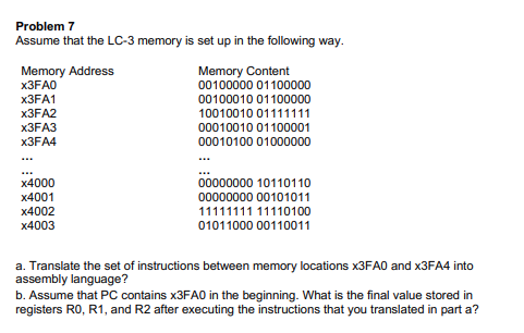Problem 7
Assume that the LC-3 memory is set up in the following way.
Memory Address
х3FAO
Memory Content
00100000 01100000
X3FA1
00100010 01100000
X3FA2
10010010 01111111
X3FA3
00010010 01100001
X3FA4
00010100 01000000
...
...
00000000 10110110
00000000 00101011
x4000
x4001
x4002
11111111 11110100
x4003
01011000 00110011
a. Translate the set of instructions between memory locations X3FA0 and X3FA4 into
assembly language?
b. Assume that PC contains X3FA0 in the beginning. What is the final value stored in
registers R0, R1, and R2 after executing the instructions that you translated in part a?
