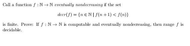 Call a function f :N N eventually nondecreasing if the set
decr(f) = {n EN| f(n+1) < f(n)}
is finite. Prove: If f : N N is computable and eventually nondecreasing, then range f is
decidable.
