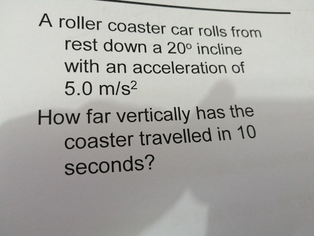 A roller coaster car rolls from
rest down a 20° incline
with an acceleration of
5.0 m/s?
How far vertically has the
coaster travelled in 10
seconds?
