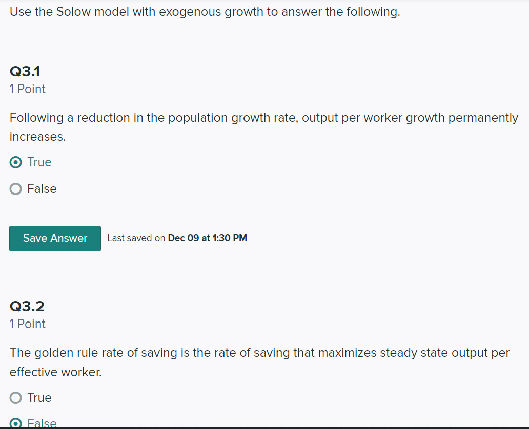 Use the Solow model with exogenous growth to answer the following.
Q3.1
1 Point
Following a reduction in the population growth rate, output per worker growth permanently
increases.
True
False
Save Answer
Last saved on Dec 09 at 1:30 PM
Q3.2
1 Point
The golden rule rate of saving is the rate of saving that maximizes steady state output per
effective worker.
True
O False
