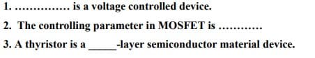 1.. . is a voltage controlled device.
2. The controlling parameter in MOSFET is
.
3. A thyristor is a
-layer semiconductor material device.
