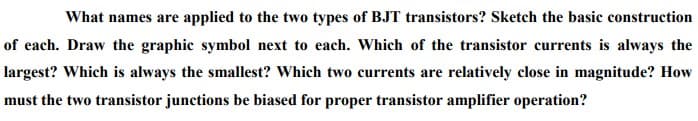 What names are applied to the two types of BJT transistors? Sketch the basic construction
of each. Draw the graphic symbol next to each. Which of the transistor currents is always the
largest? Which is always the smallest? Which two currents are relatively close in magnitude? How
must the two transistor junctions be biased for proper transistor amplifier operation?
