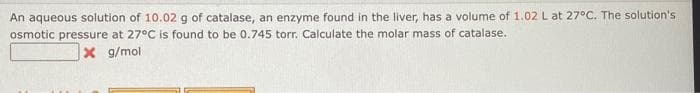 An aqueous solution of 10.02 g of catalase, an enzyme found in the liver, has a volume of 1.02 L at 27°C. The solution's
osmotic pressure at 27°C is found to be 0.745 torr. Calculate the molar mass of catalase.
X g/mol