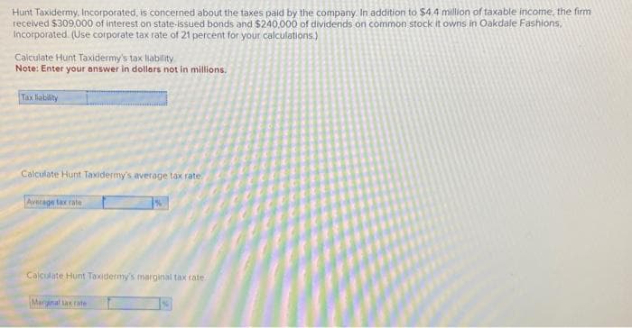 Hunt Taxidermy, Incorporated, is concerned about the taxes paid by the company. In addition to $4.4 million of taxable income, the firm
received $309,000 of interest on state-issued bonds and $240,000 of dividends on common stock it owns in Oakdale Fashions,
Incorporated. (Use corporate tax rate of 21 percent for your calculations.)
Calculate Hunt Taxidermy's tax liability
Note: Enter your answer in dollars not in millions.
Tax liability
Calculate Hunt Taxidermy's average tax rate
Average tax rate
Calculate Hunt Taxidermy's marginal tax rate..
Marginal tax rate