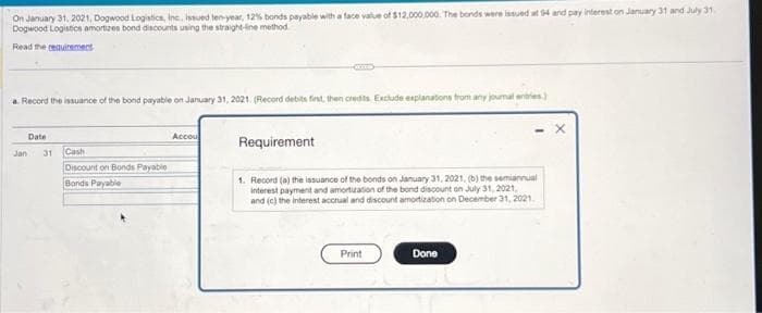 On January 31, 2021, Dogwood Logistics, Inc., issued len-year, 12% bonds payable with a face value of $12,000,000. The bonds were issued at 94 and pay interest on January 31 and July 31
Dogwood Logistics amortizes bond discounts using the straight-line method
Read the requirement
a. Record the issuance of the bond payable on January 31, 2021. (Record debits first, then credits Exclude explanations from any joumal entries)
Jan
Date
31
Cash
Discount on Bonds Payable
Bonds Payable
Accou
Requirement
1. Record (a) the issuance of the bonds on January 31, 2021, (b) the semiannual
interest payment and amortization of the bond discount on July 31, 2021,
and (c) the interest accrual and discount amortization on December 31, 2021.
Print
Done