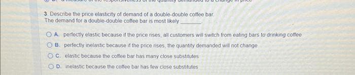 3 Describe the price elasticity of demand of a double-double coffee bar.
The demand for a double-double coffee bar is most likely
A. perfectly elastic because if the price rises, all customers will switch from eating bars to drinking coffee
B. perfectly inelastic because if the price rises, the quantity demanded will not change
OC. elastic because the coffee bar has many close substitutes
D. inelastic because the coffee bar has few close substitutes