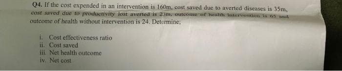 Q4. If the cost expended in an intervention is 160m, cost saved due to averted diseases is 35m,
cost saved due to productivity lost averted is 23m, outcome of health intervention is 65 and
outcome of health without intervention is 24. Determine;
Cost effectiveness ratio
ii. Cost saved
iii. Net health outcome
iv. Net cost