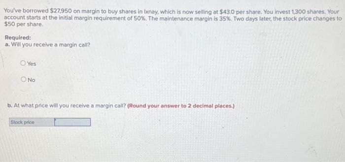 You've borrowed $27,950 on margin to buy shares in Ixnay, which is now selling at $43.0 per share. You invest 1,300 shares. Your
account starts at the initial margin requirement of 50%. The maintenance margin is 35%, Two days later, the stock price changes to
$50 per share.
Required:
a. Will you receive a margin call?
O Yes
O No
b. At what price will you receive a margin call? (Round your answer to 2 decimal places.)
Stock price