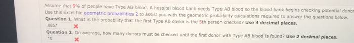 Assume that 9% of people have Type AB blood. A hospital blood bank needs Type AB blood so the blood bank begins checking potential donom
Use this Excel file geometric probabilities 2 to assist you with the geometric probability calculations required to answer the questions below.
Question 1. What is the probability that the first Type AB donor is the 5th person checked? Use 4 decimal places.
6857
X
Question 2. On average, how many donors must be checked until the first donor with Type AB blood is found? Use 2 decimal places.
x
10