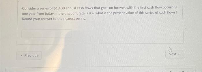 Consider a series of $1,438 annual cash flows that goes on forever, with the first cash flow occurring
one year from today. If the discount rate is 4%, what is the present value of this series of cash flows?
Round your answer to the nearest penny.
Previous
Next