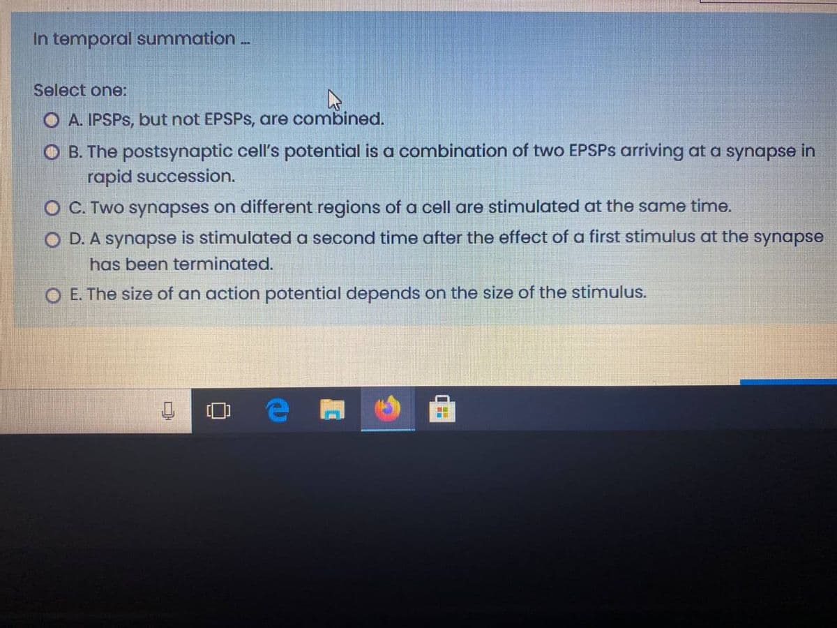 In temporal summation..
Select one:
O A. IPSPS, but not EPSPS, are combined.
O B. The postsynaptic cell's potential is a combination of two EPSPS arriving at a synapse in
rapid succession.
O C. Two synapses on different regions of a cell are stimulated at the same time.
O D. A synapse is stimulated a second time after the effect of a first stimulus at the synapse
has been terminated.
O E. The size of an action potential depends on the size of the stimulus.
