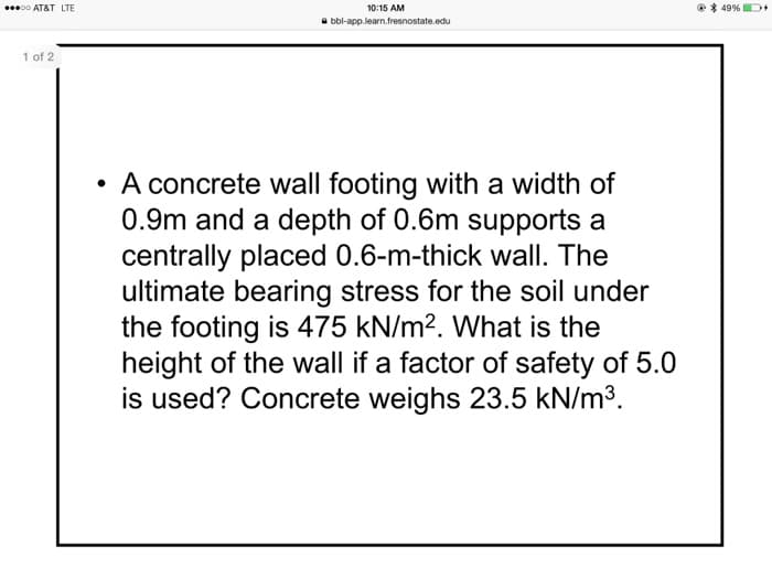 00 AT&T LTE
10:15 AM
e* 49%
a bbl-app.learn.fresnostate.edu
1 of 2
A concrete wall footing with a width of
0.9m and a depth of 0.6m supports a
centrally placed 0.6-m-thick wall. The
ultimate bearing stress for the soil under
the footing is 475 kN/m?. What is the
height of the wall if a factor of safety of 5.0
is used? Concrete weighs 23.5 kN/m3.
