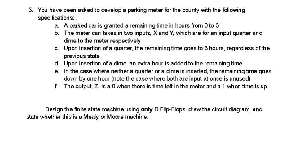 3. You have been asked to develop a parking meter for the county with the following
specifications:
a. A parked car is granted a remaining time in hours from 0 to 3
b. The meter can takes in two inputs, X and Y, which are for an input quarter and
dime to the meter respectively
c.
Upon insertion of a quarter, the remaining time goes to 3 hours, regardless of the
previous state
d. Upon insertion of a dime, an extra hour is added to the remaining time
e.
In the case where neither a quarter or a dime is inserted, the remaining time goes
down by one hour (note the case where both are input at once is unused)
f.
The output, Z, is a 0 when there is time left in the meter and a 1 when time is up
Design the finite state machine using only D Flip-Flops, draw the circuit diagram, and
state whether this is a Mealy or Moore machine.