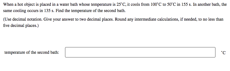 When a hot object is placed in a water bath whose temperature is 25°C, it cools from 100°C to 50°C in 155 s. In another bath, the
same cooling occurs in 135 s. Find the temperature of the second bath.
(Use decimal notation. Give your answer to two decimal places. Round any intermediate calculations, if needed, to no less than
five decimal places.)
temperature of the second bath:
