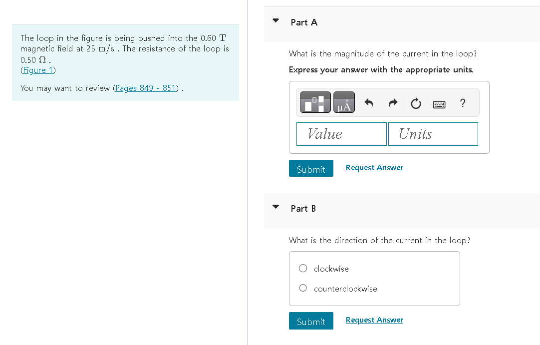 The loop in the figure is being pushed into the 0.60 T
magnetic field at 25 m/s. The resistance of the loop is
0.50 2.
(Figure 1)
You may want to review (Pages 849 - 851).
Part A
What is the magnitude of the current in the loop?
Express your answer with the appropriate units.
Value
Submit
Part B
Request Answer
Units
clockwise
What is the direction of the current in the loop?
O counterclockwise
?
Submit Request Answer