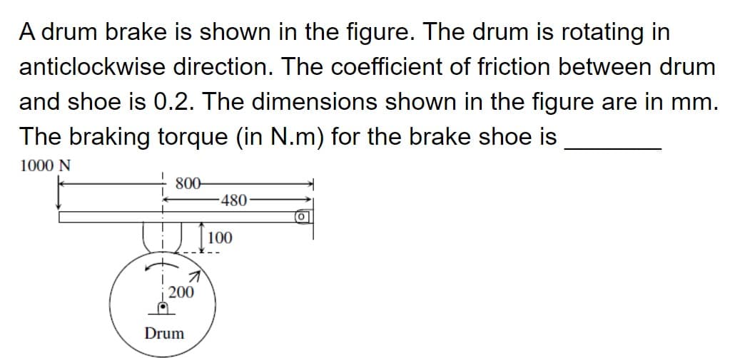 A drum brake is shown in the figure. The drum is rotating in
anticlockwise direction. The coefficient of friction between drum
and shoe is 0.2. The dimensions shown in the figure are in mm.
The braking torque (in N.m) for the brake shoe is
1000 N
800-
480
(0
100
200
Drum
